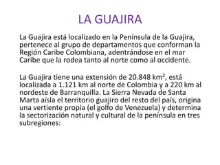 LA GUAJIRA La Guajira está localizado en la Península de la Guajira, pertenece al grupo de departamentos que conforman la Región Caribe Colombiana, adentrándose en el mar Caribe que la rodea tanto al norte como al occidente. La Guajira tiene una extensión de 20.848 km², está localizada a 1.121 km al norte de Colombia y a 220 km al nordeste de Barranquilla. La Sierra Nevada de Santa Marta aísla el territorio guajiro del resto del país, origina una vertiente propia (el golfo de Venezuela) y determina la sectorización natural y cultural de la península en tres subregiones: 