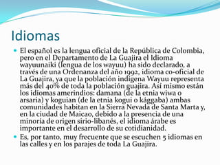 Idiomas El español es la lengua oficial de la República de Colombia, pero en el Departamento de La Guajira el Idioma wayuunaiki (lengua de los wayuu) ha sido declarado, a través de una Ordenanza del año 1992, idioma co-oficial de La Guajira, ya que la población indígena Wayuu representa más del 40% de toda la población guajira. Así mismo están los idiomas amerindios: damana (de la etnia wiwa o arsaria) y koguian (de la etnia kogui o kággaba) ambas comunidades habitan en la Sierra Nevada de Santa Marta y, en la ciudad de Maicao, debido a la presencia de una minoría de origen sirio-libanés, el idioma árabe es importante en el desarrollo de su cotidianidad.Es, por tanto, muy frecuente que se escuchen 5 idiomas en las calles y en los parajes de toda La Guajira.