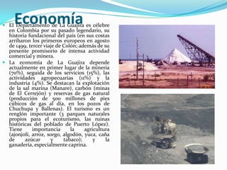 Economía El Departamento de La Guajira es célebre en Colombia por su pasado legendario, su historia fundacional del país (en sus costas arribaron los primeros europeos en agosto de 1499, tercer viaje de Colón; además de su presente promisorio de intensa actividad comercial y minera.La economía de La Guajira depende actualmente en primer lugar de la minería (70%), seguida de los servicios (15%), las actividades agropecuarias (11%) y la industria (4%). Se destacan la explotación de la sal marina (Manare), carbón (minas de El Cerrejón) y reservas de gas natural (producción de 500 millones de pies cúbicos de gas al día, en los pozos de Chuchupa y Ballenas). El turismo es un renglón importante (3 parques naturales propios para el ecoturismo, las ruinas históricas del poblado de Puerto López). Tiene importancia la agricultura (ajonjolí, arroz, sorgo, algodón, yuca, caña de azúcar y tabaco); y la ganadería, especialmente caprina.