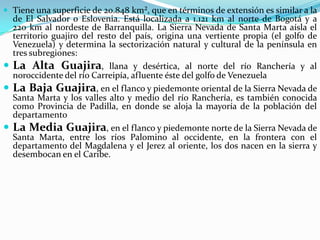 Tiene una superficie de 20.848 km², que en términos de extensión es similar a la de El Salvador o Eslovenia. Está localizada a 1.121 km al norte de Bogotá y a 220 km al nordeste de Barranquilla. La Sierra Nevada de Santa Marta aísla el territorio guajiro del resto del país, origina una vertiente propia (el golfo de Venezuela) y determina la sectorización natural y cultural de la península en tres subregiones:La Alta Guajira, llana y desértica, al norte del río Ranchería y al noroccidente del río Carreipía, afluente éste del golfo de Venezuela La Baja Guajira, en el flanco y piedemonte oriental de la Sierra Nevada de Santa Marta y los valles alto y medio del río Ranchería, es también conocida como Provincia de Padilla, en donde se aloja la mayoría de la población del departamento La Media Guajira, en el flanco y piedemonte norte de la Sierra Nevada de Santa Marta, entre los ríos Palomino al occidente, en la frontera con el departamento del Magdalena y el Jerez al oriente, los dos nacen en la sierra y desembocan en el Caribe. 