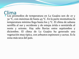 ClimaLos promedios de temperatura en La Guajira son de 27 y 30 °C, con máximas de hasta 45 °C. En la parte montañosa la temperatura mínima llega hasta los 3 °C. El clima de sabana xerófila al sur y occidente y de estepa árida o semiárida al norte y oriente. Hay sólo lluvias entre septiembre y diciembre. El clima de La Guajira ha generado una vegetación muy típica, con arbustos espinosos y cactus. Es la zona más seca del país.