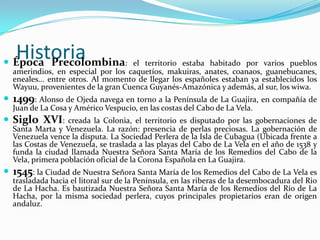 Historia Época Precolombina: el territorio estaba habitado por varios pueblos amerindios, en especial por los caquetíos, makuiras, anates, coanaos, guanebucanes, eneales... entre otros. Al momento de llegar los españoles estaban ya establecidos los Wayuu, provenientes de la gran Cuenca Guyanés-Amazónica y además, al sur, los wiwa. 1499: Alonso de Ojeda navega en torno a la Península de La Guajira, en compañía de Juan de La Cosa y Américo Vespucio, en las costas del Cabo de La Vela. Siglo XVI: creada la Colonia, el territorio es disputado por las gobernaciones de Santa Marta y Venezuela. La razón: presencia de perlas preciosas. La gobernación de Venezuela vence la disputa. La Sociedad Perlera de la Isla de Cubagua (Ubicada frente a las Costas de Venezuela, se traslada a las playas del Cabo de La Vela en el año de 1538 y funda la ciudad llamada Nuestra Señora Santa María de los Remedios del Cabo de la Vela, primera población oficial de la Corona Española en La Guajira. 1545: la Ciudad de Nuestra Señora Santa María de los Remedios del Cabo de La Vela es trasladada hacia el litoral sur de la Península, en las riberas de la desembocadura del Rio de La Hacha. Es bautizada Nuestra Señora Santa María de los Remedios del Río de La Hacha, por la misma sociedad perlera, cuyos principales propietarios eran de origen andaluz. 