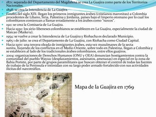 1871: separada del Departamento del Magdalena se crea La Guajira como parte de los Territorios Nacionales. 1898: se crea la Intendencia de La Guajira. Finales del siglo XIX: llegan los primeros inmigrantes árabes (cristianos maronitas) a Colombia procedentes de Líbano, Siria, Palestina y Jordania, países bajo el Imperio otomano por lo cual los colombianos comienzan a llamar erradamente a los árabes como "turcos". 1911: se crea la Comisaría de La Guajira. Hacia 1930: los sirio-libeneses colombianos se establecen en La Guajira, especialmente la ciudad de Maicao (Maiko'u). 1954: se vuelve a crear la Intendencia de La Guajira y Riohacha es declarado Municipio. 1965 1 de julio: se crea el Departamento de La Guajira, con Riohacha como Ciudad Capital. Hacia 1970: una tercera oleada de inmigrantes árabes, esta vez musulmanes de la secta sunita, huyendo de los conflictos en el Medio Oriente, sobre todo en Palestina, llegan a Colombia y se establecen al lado de los tradicionales árabes colombianos, entre ellos guajiros. 2004: organizaciones de Derechos Humanos (ONU y OEA) denuncian hostigamientos contra la comunidad del pueblo Wayuu (desplazamientos, asesinatos, amenazas) en especial en la zona de Bahía Portete, por parte de grupos paramilitares que buscan obtener el control de todas las fuentes de trabajo de la Península e intimidan con su largo poder armado fortalecido con sus actividades ilícitas del narcotráfico. Mapa de la Guajira en 1769