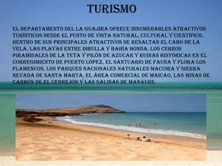 turismoEl departamento del La Guajira ofrece innumerables atractivos turísticos desde el punto de vista natural, cultural y científico. Dentro de sus principales atractivos se resaltan el cabo de La Vela, las playas entre Dibulla y Bahía Honda, los cerros piramidales de La Teta y Pilón de Azúcar y ruinas históricas en el corregimiento de Puerto López, el santuario de fauna y flora Los Flamencos, los parques nacionales naturales Macuira y Sierra Nevada de Santa Marta, el área comercial de Maicao, las minas de carbón de El Cerrejón y las salinas de Manaure.