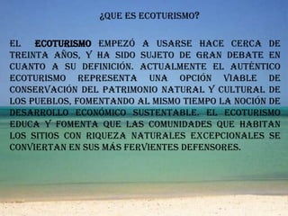 ¿Que es ecoturismo?El  ecoturismo empezó a usarse hace cerca de treinta años, y ha sido sujeto de gran debate en cuanto a su definición. Actualmente el auténtico ecoturismo representa una opción viable de conservación del patrimonio natural y cultural de los pueblos, fomentando al mismo tiempo la noción de desarrollo económico sustentable. el ecoturismo educa y fomenta que las comunidades que habitan los sitios con riqueza naturales excepcionales se conviertan en sus más fervientes defensores.