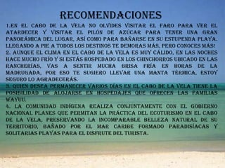 Recomendaciones 1.En el Cabo de la Vela no olvides visitar el faro para ver el atardecer y visitar el Pilón de Azúcar para tener una gran panorámica del lugar, así como para bañarse en su estupenda playa. Llegando a pie a todos los destinos te demoras más, pero conoces más!2. Aunque el clima en El Cabo de la Vela es muy cálido, en las noches hace mucho frío y si estás hospedado en los chinchorros ubicado en las rancherías, vas a sentir mucha brisa fría en horas de la madrugada, por eso te sugiero llevar una manta térmica, estoy seguro lo agradecerás.3. Quien desea permanecer varios días en el Cabo de La Vela tiene la posibilidad de alojarse en hospedajes que ofrecen las familias Wayuu.4. La comunidad indígena realiza conjuntamente con el Gobierno Nacional planes que permitan la práctica del ecoturismo en el Cabo de La Vela, preservando la incomparable belleza natural de su territorio, bañado por el Mar Caribe formado paradisíacas y solitarias playas para el disfrute del turista.