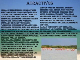 atractivosUribía: Su territorio es un importante asentamiento de indígenas Wayuu, una cultura que conserva vivas y fuertes sus tradiciones. Aquí se encuentran hermosas artesanías con maravillosos tejidos que son hechas por ellos.Santuario de Flora y Fauna Los Flamencos: su nombre está dado por la reconocida especie de aves que abundan en este lugar junto con otras especies y una reserva de bosques. Este Santuario tiene una pequeña infraestructura para el ecoturismo, donde se puede acceder a hamacas para la estadía.Alta guajira: Mezcla de desiertos con extensas playas ha sido de gran interés para turistas que están en busca de un lugar tranquilo donde descansar. Las vías de acceso son solamente con campero y en sus playas se pueden encontrar las rancherías que son los resguardos de los indígenas Wayú.Parque Nacional Natural Macuira: Es como un oasis en medio del extenso desierto de la región. Aquí conviven diversas especies de animales como micos, tigrillos, venados y una gran variedad de aves. Este parque no posee infraestructura turística para alojamiento, sin embargo se pueden alquilar hamacas en las rancherías de los Tayú.Maicao: Un municipio muy cercano a Riohacha y la frontera con Venezuela, es una gran zona de comercio del departamento y de la frontera, pues se maneja con facilidad las dos monedas.