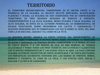 territorioEl territorio departamental corresponde en su mayor parte a la península de la Guajira. El relieve incluye montañas, acantilados, planicies y dunas. La Guajira ha sido subdividida por su configuración territorial en tres grandes regiones de noreste a suroeste, correspondientes a la Alta Guajira, Media Guajira y Baja Guajira. La Alta Guajira, se sitúa en el extremo peninsular, es semidesértica, de escasa vegetación, donde predominan los cactus y cardonales; y algunas serranías que no sobrepasan los 650 m sobre el nivel del mar, como la de Macuira, Jarará y El cerro de la Teta. La segunda región, abarca la parte central del departamento, de relieve plano y ondulado, y un poco menos árido; predomina el modelado de dunas y arenales. La tercera región, corresponde a la Sierra Nevada de Santa Marta y a los montes de Oca; es más húmeda, de tierras cultivables y posee todos los pisos térmicos. Son extensas y llamativas las planicies semidesérticas y las dunas cerca al mar. La faja costera guajira alternan trayectos de costa acantilada y de costa rectilínea; los principales accidentes costeros son, las bahías de Portete, Honda, Hondita y Cocineta, el cabo de La Vela, y las puntas Coco, Aguja y Gallina y la boca de Camarones