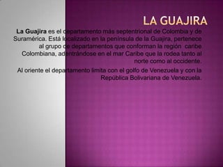 La guajira  La Guajira es el departamento más septentrional de Colombia y de Suramérica. Está localizado en la península de la Guajira, pertenece al grupo de departamentos que conforman la región  caribe Colombiana, adentrándose en el mar Caribe que la rodea tanto al norte como al occidente. Al oriente el departamento limita con el golfo de Venezuela y con la República Bolivariana de Venezuela.  