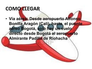 COMO LLEGAR
• Vía aérea: Desde aeropuerto Alfonso
Bonilla Aragón (Cali), hasta el puente
aéreo Bogotá, solo hay un vuelo
directo desde Bogotá al aeropuerto
Almirante Padilla de Riohacha
 