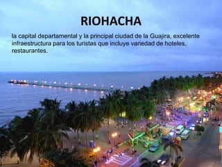 RIOHACHA
la capital departamental y la principal ciudad de la Guajira, excelente
infraestructura para los turistas que incluye variedad de hoteles,
restaurantes.
 