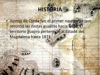 HISTORIA
• Alonso de Ojeda fue el primer navegante que
recorrió las costas guajiras hacia 1498, El
territorio guajiro perteneció al Estado del
Magdalena hasta 1871.
 