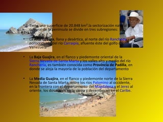 Tiene una superficie de 20.848 km².la sectorización natural y cultural de la península se divide en tres subregiones: La  Alta Guajira , llana y desértica, al norte del río  Ranchería  y al noroccidente del río  Carraipía , afluente éste del golfo de Venezuela  La  Baja Guajira , en el flanco y piedemonte oriental de la  Sierra Nevada de Santa Marta  y los valles alto y medio del río  Ranchería , es también conocida como  Provincia de Padilla , en donde se aloja la mayoría de la población del departamento  La  Media Guajira , en el flanco y piedemonte norte de la Sierra Nevada de Santa Marta, entre los ríos  Palomino  al occidente, en la frontera con el departamento del  Magdalena  y el  Jerez  al oriente, los dos nacen en la sierra y desembocan en el  Caribe .  
