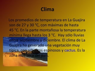 Clima Los promedios de temperatura en La Guajira son de 27 y 30 °C, con máximas de hasta 45 °C. En la parte montañosa la temperatura mínima llega hasta los 3 °C.  Hay sólo lluvias entre septiembre y diciembre. El clima de La Guajira ha generado una vegetación muy típica, con arbustos espinosos y  cactus . Es la zona más seca del país. 