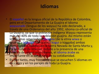 Idiomas El  español  es la lengua oficial de la República de Colombia, pero en el Departamento de La Guajira el Idioma  wayuunaiki  (lengua de los wayuu) ha sido declarado, a través de una Ordenanza del año 1992, idioma co-oficial de La Guajira, ya que la población indígena Wayuu representa más del 40% de toda la población guajira. Así mismo están los idiomas amerindios:  damana  (de la etnia  wiwa  o arsaria) y  koguian  (de la etnia  kogui  o kággaba) ambas comunidades habitan en la Sierra Nevada de Santa Marta y, en la ciudad de Maicao, debido a la presencia de una minoría de origen sirio-libanés, el  idioma árabe  es importante en el desarrollo de su cotidianidad. Es, por tanto, muy frecuente que se escuchen 5 idiomas en las calles y en los parajes de toda La Guajira. 