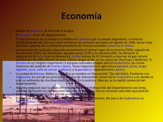 Salinas de  Manaure , al norte de la Guajira El  Cerrejón , al sur del departamento El Departamento de La Guajira es célebre en  Colombia  por su pasado legendario, su historia fundacional del país (en sus costas arribaron los primeros europeos en agosto de 1499, tercer viaje de Colón; además de su presente promisorio de intensa actividad  comercial  y  minera . La economía de La Guajira depende actualmente en primer lugar de la minería (70%), seguida de los servicios (15%), las actividades agropecuarias (11%) y la industria (4%). Se destacan la explotación de la  sal  marina (Manaure),  carbón  (minas de El Cerrejón) y reservas de gas natural (producción de 500 millones de pies cúbicos de gas al día, en los pozos de Chuchupa y Ballenas). El  turismo  es un renglón importante (3 parques naturales propios para el  ecoturismo , las ruinas históricas del poblado de  Puerto López ). Tiene importancia la agricultura ( ajonjolí ,  arroz ,  sorgo ,  algodón ,  yuca ,  caña de azúcar  y  tabaco ); y la  ganadería , especialmente  caprina . La ciudad de  Maicao , Maiko'u, (significa su nombre en Wayuunaiki "Ojo del Maíz), fronteriza con  Venezuela , es uno de los principales puntos de intercambio comercial en  Sudamérica  y en donde se vive un ambiente de rica diversidad cultural. En la práctica, Maicao, es la capital comercial del Departamento. Algunos aseguran que la aridez del terreno hace que el desarrollo del Departamento sea lento, pero tal afirmación en cambio contrasta con un territorio rico en recursos naturales que podrían hacer del mismo un sitio de grande prosperidad nacional. El principal puerto de exportación del carbón del Departamento, del país y de  Sudamérica  es  Puerto Bolívar , ubicado en  Bahía Portete . Economía 