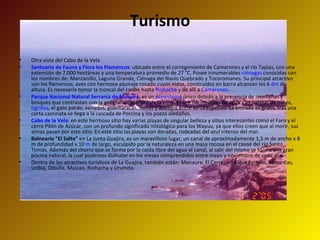 Turismo Otra vista del Cabo de la Vela Santuario de Fauna y Flora los Flamencos : ubicado entre el corregimiento de Camarones y el río Tapias, con una extensión de 7.000 hectáreas y una temperatura promedio de 27 °C. Posee innumerables  ciénagas  conocidas con los nombres de: Manzanillo, Laguna Grande, Ciénaga del Navío Quebrado y Tocoromanes. Su principal atractivo son los flamencos, aves con hermoso plumaje rosado cuyos nidos, construidos en barro alcanzan los 6  dm  de altura. Es necesario tomar la troncal del caribe hasta  Riohacha  y de allí a  Camarones .  Parque Nacional Natural Serranía de Macuira : es un  ecosistema  único debido a la presencia de montañas y bosques que contrastan con la geografía desértica de la zona. Posee nacimientos de agua y es hábitat de micos,  tigrillos , el gato pardo, venados, guacharacas, mirlas y azulejos entre otras especies. La entrada es gratis, tras una corta caminata se llega a la cascada de Porcina y los pozos aledaños.  Cabo de la Vela : en este hermoso sitio hay varias playas de singular belleza y sitios interesantes como el Faro y el cerro Pilón de Azúcar, con un profundo significado mitológico para los Wayuu, ya que ellos creen que al morir, sus almas pasan por este sitio. En este sitio las playas son doradas, rodeadas del azul intenso del mar.  Balneario "El Salto"  en La Junta Guajira, es un maravilloso lugar, un canal de aproximadamente 1,5 m de ancho x 8 m de profundidad x 10  m  de largo, esculpido por la naturaleza en una masa rocosa en el cause del río Santo Tomás. Además del chorro que se forma por la caída libre del agua al canal, al salir del mismo se forma una gran piscina natural, la cual podemos disfrutar en los meses comprendidos entre mayo y noviembre de cada año.  Dentro de los atractivos turísticos de La Guajira, también están: Manaure, El Cerrejón, Bahia Portete, Barrancas, Uribia, Dibulla, Maicao, Riohacha y Urumita. 