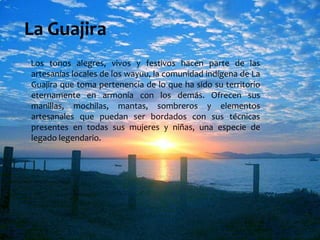 La Guajira     Los tonos alegres, vivos y festivos hacen parte de las artesanías locales de los wayuu, la comunidad indígena de La Guajira que toma pertenencia de lo que ha sido su territorio eternamente en armonía con los demás. Ofrecen sus manillas, mochilas, mantas, sombreros y elementos artesanales que puedan ser bordados con sus técnicas presentes en todas sus mujeres y niñas, una especie de legado legendario.