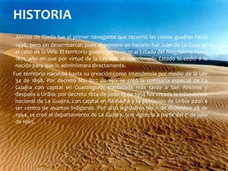 HISTORIAAlonso de Ojeda fue el primer navegante que recorrió las costas guajiras hacia 1498, pero sin desembarcar, pues el primero en hacerlo fue Juan de La Cosa en el cabo de la Vela. El territorio guajiro perteneció al Estado del Magdalena hasta 1871, año en que por virtud de la Ley 153, el mencionado Estado lo cedió a la nación para que lo administrara directamente.     Fue territorio nacional hasta su creación como intendencia por medio de la Ley 34 de 1898. Por decreto No. 807 de 1911 se creó la comisaría especial de La Guajira con capital en Guaranguro, trasladada más tarde a San Antonio y después a Uribia; por decreto 1824 de junio 13 de 1954 fue creada la intendencia nacional de La Guajira, con capital en Riohacha y la población de Uribia pasó a ser centro de asuntos indígenas. Por acto legislativo No. 1 de diciembre 28 de 1964, se creó el departamento de La Guajira, con vigencia a partir del 1º de julio de 1965.