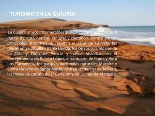 TURISMO EN LA GUAJIRALa Guajira ofrece innumerables atractivos turísticos desde el punto de vista natural, cultural y científico. Dentro de sus principales atractivos se resaltan el cabo de La Vela, las playas entre Dibulla y Bahía Honda, los cerros piramidales de La Teta y Pilón de Azúcar y ruinas históricas en el corregimiento de Puerto López, el santuario de fauna y flora Los Flamencos, los parques nacionales naturales Macuira y Sierra Nevada de Santa Marta, el área comercial de Maicao, las minas de carbón de El Cerrejón y las salinas de Manaure.     