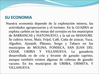 SU ECONOMIA Nuestra economía depende de la explotación minera, las actividades agropecuarias y el turismo. En la GUAJIRA se explota carbón en las minas del cerrejón en los municipios de BARRANCAS y HATONUEVO, y la sal en MANAURE. Se cultiva Arroz, Maíz, Frijol, Café, Caña de azúcar, Yuca, Algodón, Ajonjolí, Plátano, Sorgo y Tabaco en los municipios de MOLINA, FONSECA, SAN JUAN DEL CESAR, URIBIA Y VILLANUEVA. La ganadería desarrollada es de cría y levante de ganado caprino, aunque también existen algunas de cabezas de ganado vacuno. En los municipios de URIBIA, URIMITA, Y VILLANUEVA.  
