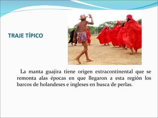 TRAJE TÍPICO L a manta guajira tiene origen extracontinental que se remonta alas épocas en que llegaron a esta región los barcos de holandeses e ingleses en busca de perlas.  