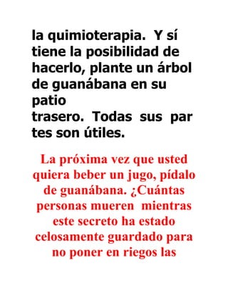 la quimioterapia. Y sí
tiene la posibilidad de
hacerlo, plante un árbol
de guanábana en su
patio
trasero. Todas sus par
tes son útiles.
 La próxima vez que usted
quiera beber un jugo, pídalo
 de guanábana. ¿Cuántas
personas mueren mientras
   este secreto ha estado
celosamente guardado para
   no poner en riegos las
 