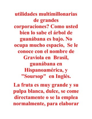 utilidades multimillonarias
         de grandes
corporaciones? Como usted
   bien lo sabe el árbol de
   guanábana es bajo. No
ocupa mucho espacio, Se le
  conoce con el nombre de
     Graviola en Brasil,
       guanábana en
     Hispanoamérica, y
    "Soursop" en Inglés.
La fruta es muy grande y su
pulpa blanca, dulce, se come
directamente o se la emplea
normalmente, para elaborar
 