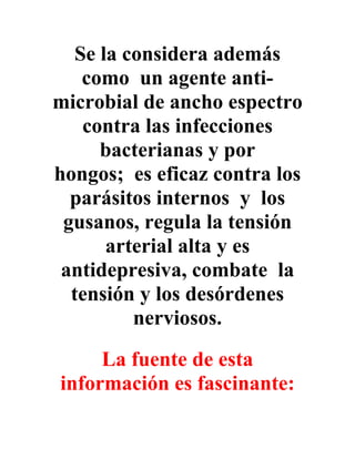 Se la considera además
    como un agente anti-
microbial de ancho espectro
    contra las infecciones
      bacterianas y por
hongos; es eficaz contra los
  parásitos internos y los
 gusanos, regula la tensión
       arterial alta y es
 antidepresiva, combate la
  tensión y los desórdenes
          nerviosos.
     La fuente de esta
información es fascinante:
 
