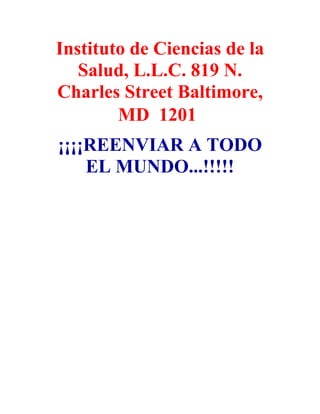 Instituto de Ciencias de la
   Salud, L.L.C. 819 N.
Charles Street Baltimore,
        MD 1201
¡¡¡¡REENVIAR A TODO
    EL MUNDO...!!!!!
 