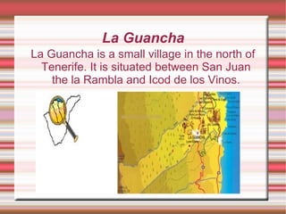La Guancha La Guancha is a small village in the north of Tenerife. It is situated between San Juan the la Rambla and Icod de los Vinos. 