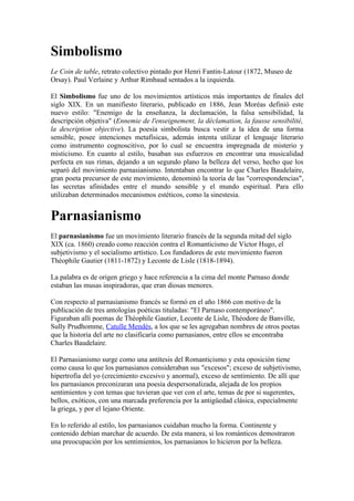 Simbolismo
Le Coin de table, retrato colectivo pintado por Henri Fantin-Latour (1872, Museo de
Orsay). Paul Verlaine y Arthur Rimbaud sentados a la izquierda.

El Simbolismo fue uno de los movimientos artísticos más importantes de finales del
siglo XIX. En un manifiesto literario, publicado en 1886, Jean Moréas definió este
nuevo estilo: "Enemigo de la enseñanza, la declamación, la falsa sensibilidad, la
descripción objetiva" (Ennemie de l'enseignement, la déclamation, la fausse sensibilité,
la description objective). La poesía simbolista busca vestir a la idea de una forma
sensible, posee intenciones metafísicas, además intenta utilizar el lenguaje literario
como instrumento cognoscitivo, por lo cual se encuentra impregnada de misterio y
misticismo. En cuanto al estilo, basaban sus esfuerzos en encontrar una musicalidad
perfecta en sus rimas, dejando a un segundo plano la belleza del verso, hecho que los
separó del movimiento parnasianismo. Intentaban encontrar lo que Charles Baudelaire,
gran poeta precursor de este movimiento, denominó la teoría de las "correspondencias",
las secretas afinidades entre el mundo sensible y el mundo espiritual. Para ello
utilizaban determinados mecanismos estéticos, como la sinestesia.


Parnasianismo
El parnasianismo fue un movimiento literario francés de la segunda mitad del siglo
XIX (ca. 1860) creado como reacción contra el Romanticismo de Víctor Hugo, el
subjetivismo y el socialismo artístico. Los fundadores de este movimiento fueron
Théophile Gautier (1811-1872) y Leconte de Lisle (1818-1894).

La palabra es de origen griego y hace referencia a la cima del monte Parnaso donde
estaban las musas inspiradoras, que eran diosas menores.

Con respecto al parnasianismo francés se formó en el año 1866 con motivo de la
publicación de tres antologías poéticas tituladas: "El Parnaso contemporáneo".
Figuraban allí poemas de Théophile Gautier, Leconte de Lisle, Théodore de Banville,
Sully Prudhomme, Catulle Mendès, a los que se les agregaban nombres de otros poetas
que la historia del arte no clasificaría como parnasianos, entre ellos se encontraba
Charles Baudelaire.

El Parnasianismo surge como una antítesis del Romanticismo y esta oposición tiene
como causa lo que los parnasianos consideraban sus "excesos"; exceso de subjetivismo,
hipertrofia del yo (crecimiento excesivo y anormal), exceso de sentimiento. De allí que
los parnasianos preconizaran una poesía despersonalizada, alejada de los propios
sentimientos y con temas que tuvieran que ver con el arte, temas de por si sugerentes,
bellos, exóticos, con una marcada preferencia por la antigüedad clásica, especialmente
la griega, y por el lejano Oriente.

En lo referido al estilo, los parnasianos cuidaban mucho la forma. Continente y
contenido debían marchar de acuerdo. De esta manera, si los románticos demostraron
una preocupación por los sentimientos, los parnasianos lo hicieron por la belleza.
 