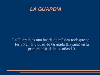 LA GUARDIA La Guardia es una banda de música rock que se formó en la ciudad de Granada (España) en la primera mitad de los años 80. 
