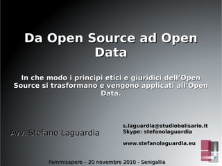 Da Open Source ad OpenDa Open Source ad Open
DataData
In che modo i principi etici e giuridici dell’OpenIn che modo i principi etici e giuridici dell’Open
Source si trasformano e vengono applicati all’OpenSource si trasformano e vengono applicati all’Open
Data.Data.
s.laguardia@studiobelisario.its.laguardia@studiobelisario.it
Skype: stefanolaguardiaSkype: stefanolaguardia
www.stefanolaguardia.euwww.stefanolaguardia.eu
Fammisapere – 20 novembre 2010 - SenigalliaFammisapere – 20 novembre 2010 - Senigallia
Avv. Stefano LaguardiaAvv. Stefano Laguardia
 