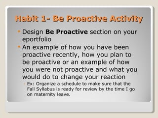 Habit 1- Be Proactive Activity Design  Be Proactive  section   on your eportfolio  An example of how you have been proactive recently, how you plan to be proactive or an example of how you were not proactive and what you would do to change your reaction Ex: Organize a schedule to make sure that the Fall Syllabus is ready for review by the time I go on maternity leave. 