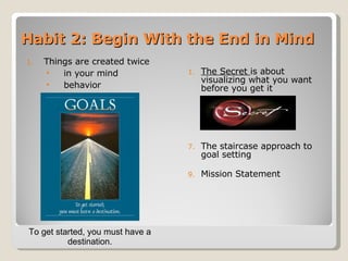 Habit 2: Begin With the End in Mind Things are created twice in your mind  behavior The Secret  is about visualizing what you want before you get it The staircase approach to goal setting Mission Statement To get started, you must have a destination. 