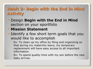 Habit 2- Begin with the End in Mind Activity Design  Begin with the End in Mind  section   on your eportfolio  Mission Statement Identify a few short term goals that you would like to accomplish Ex: To clean up my office by filing and organizing so that during my maternity leave, my temporary replacement will have easy access to all important information. Ex: To spend quality time with my son before the new baby arrives. 