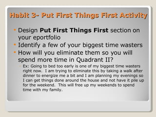 Habit 3- Put First Things First Activity Design  Put First Things First  section   on your eportfolio  Identify a few of your biggest time wasters  How will you eliminate them so you will spend more time in Quadrant II? Ex: Going to bed too early is one of my biggest time wasters right now.  I am trying to eliminate this by taking a walk after dinner to energize me a bit and I am planning my evenings so I can get things done around the house and not have it pile up for the weekend.  This will free up my weekends to spend time with my family. 