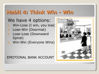 Habit 4: Think Win - Win We have 4 options: Win-Lose (I win, you lose) Lose-Win (Doormat) Lose-Lose (Downward Spiral) Win-Win (Everyone Wins) EMOTIONAL BANK ACCOUNT 
