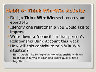 Habit 4- Think Win-Win Activity Design  Think Win-Win  section   on your eportfolio  Identify one relationship you would like to improve Write down a "deposit" in that person's Relationship Bank Account this week How will this contribute to a Win-Win situation?  Ex: I would like to improve my relationship with my husband in terms of spending more quality time together… 