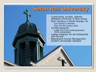 Seton Hall University A mid-sized, private, catholic affiliated university in New Jersey Main Campus in South Orange, NJ Law School in Newark Over 40 off-campus sites 10,000 Students 4,400 Full Time Undergraduates  (50% residential) Laptop Program for all Undergrads and Faculty Blackboard Course Management System Universally Adopted 