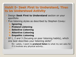 Habit 5- Seek First to Understand, Then to be Understood Activity Design  Seek First to Understand  section   on your eportfolio Five listening styles as described by Stephen Covey: Ignoring Pretend Listening  Selective Listening Attentive Listening Empathic Listening Of 1, 2 and 3 (focusing on poor listening habits), which one best describes your listening skills? Ex:  Lately, I seem to  pretend listen  to what my son asks for if it involves any physical activity… 