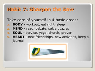 Habit 7: Sharpen the Saw  Take care of yourself in 4 basic areas: BODY  - workout, eat right, sleep MIND  - read, debate, solve puzzles SOUL  - service, yoga, church, prayer HEART  - new friendships, new activities, keep a journal 