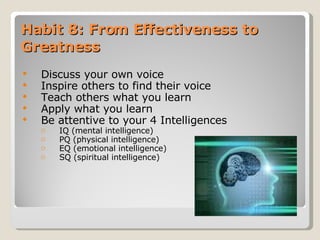 Habit 8: From Effectiveness to Greatness Discuss your own voice Inspire others to find their voice Teach others what you learn Apply what you learn Be attentive to your 4 Intelligences IQ (mental intelligence) PQ (physical intelligence) EQ (emotional intelligence) SQ (spiritual intelligence) 