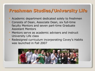 Freshman Studies/University Life Academic department dedicated solely to freshmen Consists of Dean, Associate Dean, six full-time faculty Mentors and seven part-time Graduate Assistant Mentors Mentors serve as academic advisers and instruct University Life class Redesigned curriculum incorporating Covey’s Habits was launched in Fall 2007 