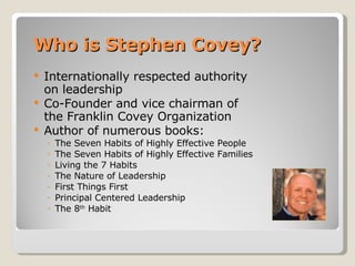 Who is Stephen Covey? Internationally respected authority on leadership Co-Founder and vice chairman of the Franklin Covey Organization Author of numerous books: The Seven Habits of Highly Effective People The Seven Habits of Highly Effective Families Living the 7 Habits The Nature of Leadership First Things First Principal Centered Leadership The 8 th  Habit 