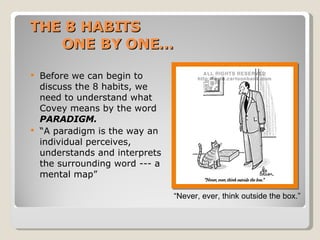 THE 8 HABITS  ONE BY ONE… Before we can begin to discuss the 8 habits, we need to understand what Covey means by the word  PARADIGM. “ A paradigm is the way an individual perceives, understands and interprets the surrounding word --- a mental map” “ Never, ever, think outside the box.” 