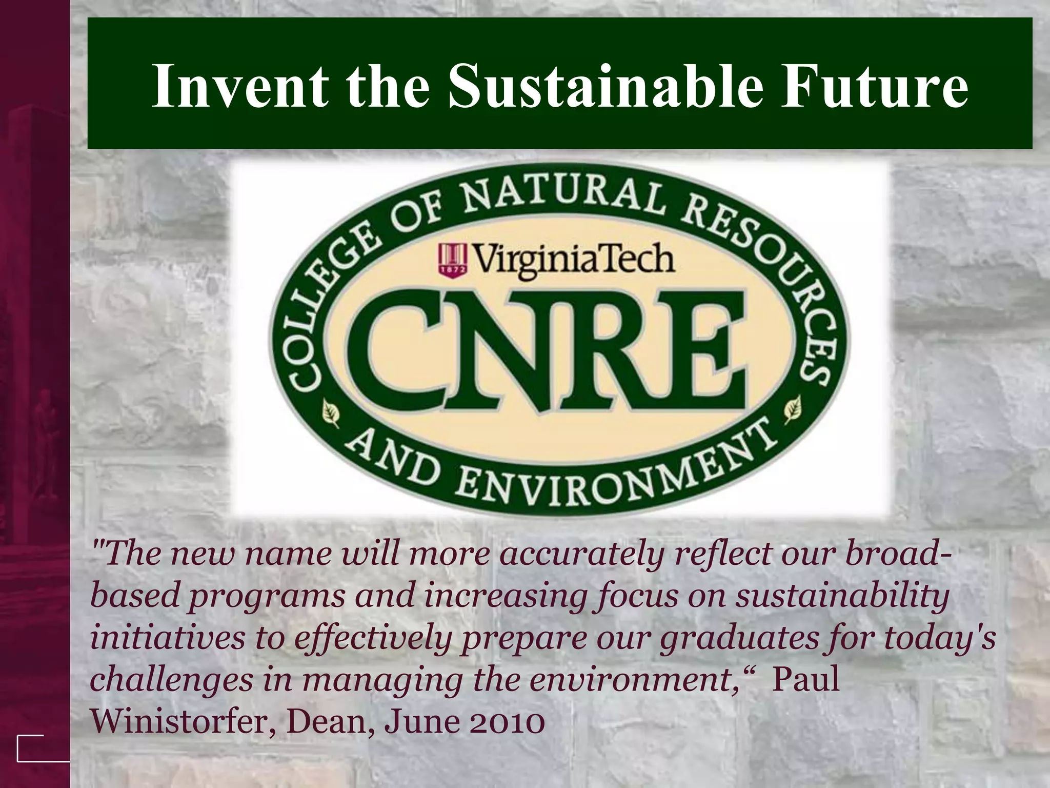 Invent the Sustainable Future




"The new name will more accurately reflect our broad-
based programs and increasing focus on sustainability
initiatives to effectively prepare our graduates for today's
challenges in managing the environment,“ Paul
Winistorfer, Dean, June 2010
 