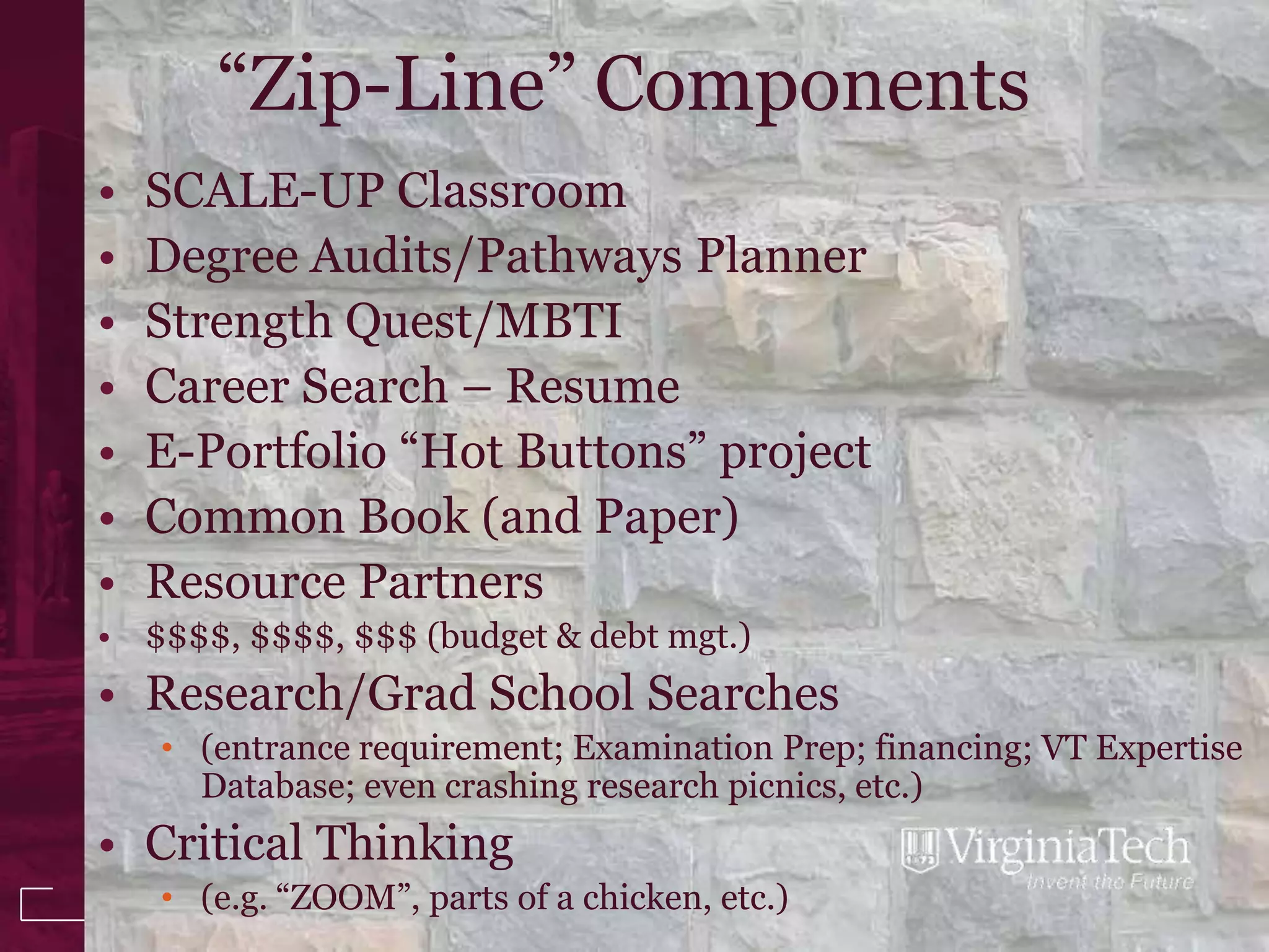 “Zip-Line” Components
•   SCALE-UP Classroom
•   Degree Audits/Pathways Planner
•   Strength Quest/MBTI
•   Career Search – Resume
•   E-Portfolio “Hot Buttons” project
•   Common Book (and Paper)
•   Resource Partners
• $$$$, $$$$, $$$ (budget & debt mgt.)
• Research/Grad School Searches
    • (entrance requirement; Examination Prep; financing; VT Expertise
      Database; even crashing research picnics, etc.)
• Critical Thinking
    • (e.g. “ZOOM”, parts of a chicken, etc.)
 
