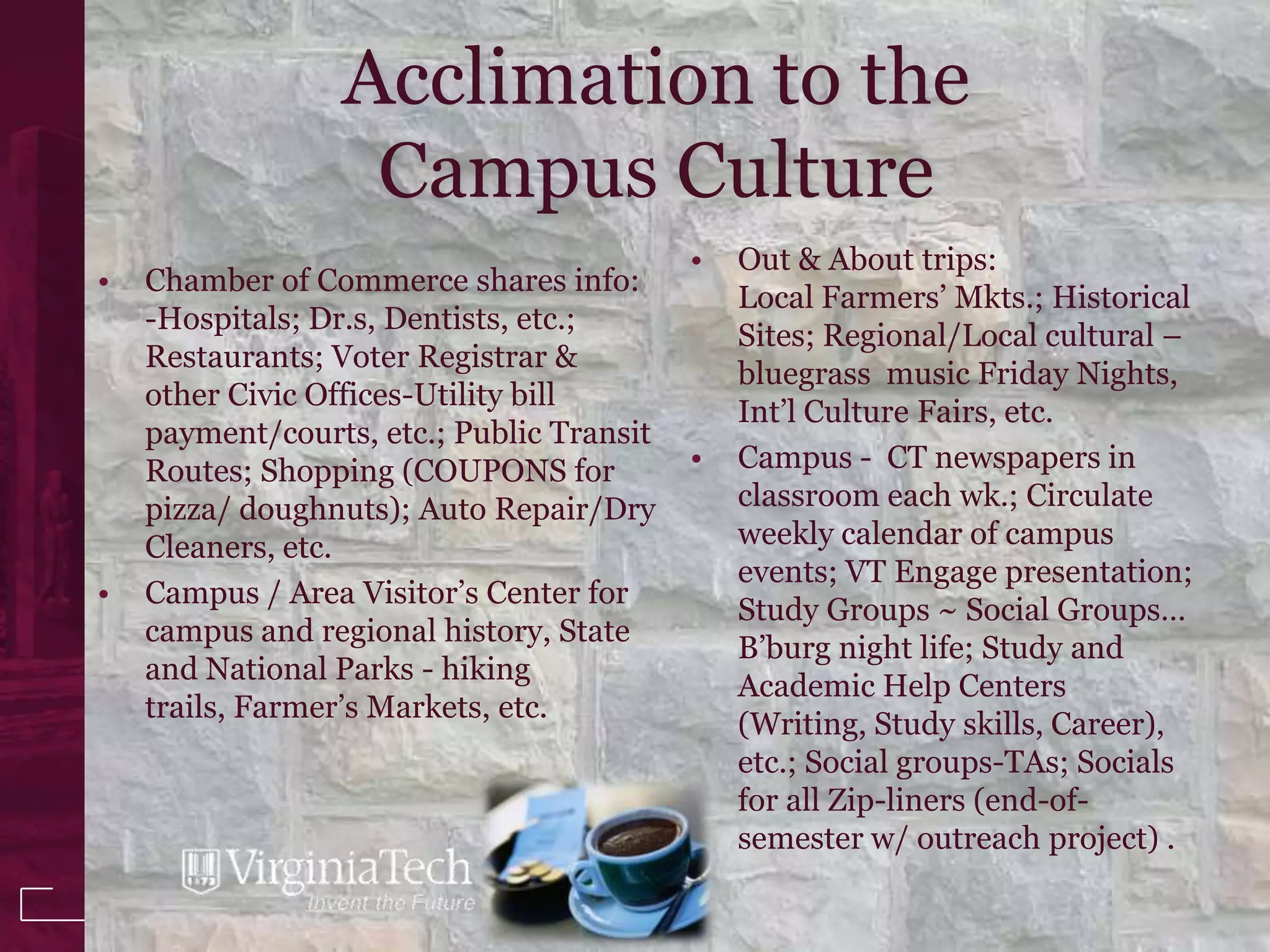 Acclimation to the
                  Campus Culture
                                           •   Out & About trips:
•   Chamber of Commerce shares info:
                                               Local Farmers’ Mkts.; Historical
    -Hospitals; Dr.s, Dentists, etc.;
                                               Sites; Regional/Local cultural –
    Restaurants; Voter Registrar &
                                               bluegrass music Friday Nights,
    other Civic Offices-Utility bill
                                               Int’l Culture Fairs, etc.
    payment/courts, etc.; Public Transit
    Routes; Shopping (COUPONS for          •   Campus - CT newspapers in
    pizza/ doughnuts); Auto Repair/Dry         classroom each wk.; Circulate
    Cleaners, etc.                             weekly calendar of campus
                                               events; VT Engage presentation;
•   Campus / Area Visitor’s Center for
                                               Study Groups ~ Social Groups…
    campus and regional history, State
                                               B’burg night life; Study and
    and National Parks - hiking
                                               Academic Help Centers
    trails, Farmer’s Markets, etc.
                                               (Writing, Study skills, Career),
                                               etc.; Social groups-TAs; Socials
                                               for all Zip-liners (end-of-
                                               semester w/ outreach project) .
 